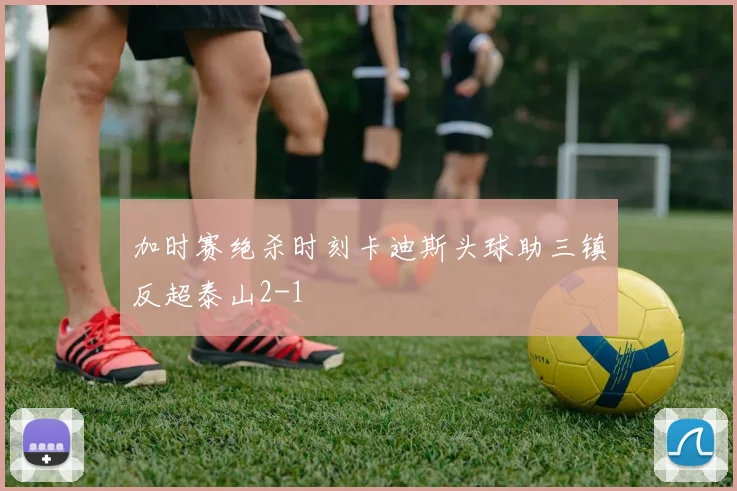 加时赛绝杀时刻卡迪斯头球助三镇反超泰山2-1