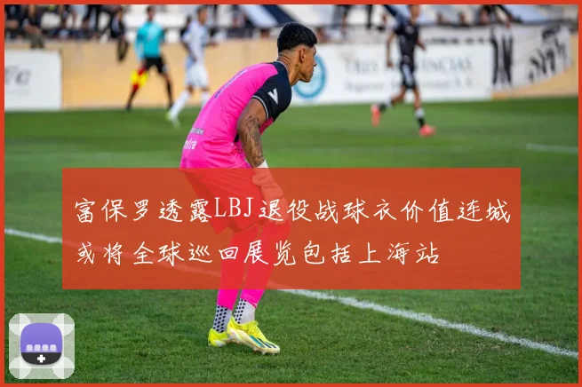 富保罗透露LBJ退役战球衣价值连城或将全球巡回展览包括上海站