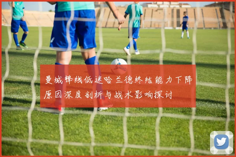 曼城锋线低迷哈兰德终结能力下降原因深度剖析与战术影响探讨